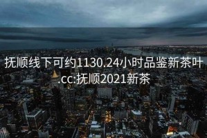 抚顺线下可约1130.24小时品鉴新茶叶.cc:抚顺2021新茶