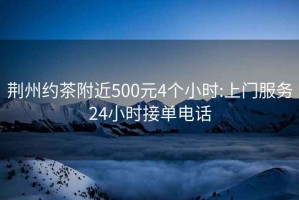 荆州约茶附近500元4个小时:上门服务24小时接单电话