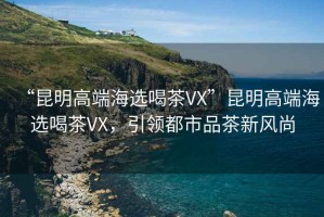 “昆明高端海选喝茶VX”昆明高端海选喝茶VX，引领都市品茶新风尚