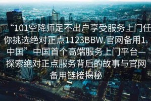 “101空降师足不出户享受服务上门任你挑选绝对正点1123BBW.官网备用1.中国”中国首个高端服务上门平台—探索绝对正点服务背后的故事与官网备用链接揭秘