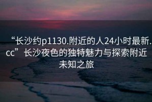 “长沙约p1130.附近的人24小时最新.cc”长沙夜色的独特魅力与探索附近未知之旅