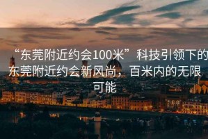 “东莞附近约会100米”科技引领下的东莞附近约会新风尚，百米内的无限可能