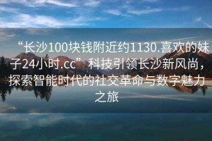 “长沙100块钱附近约1130.喜欢的妹子24小时.cc”科技引领长沙新风尚，探索智能时代的社交革命与数字魅力之旅