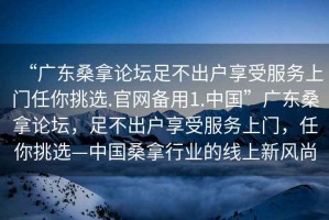 “广东桑拿论坛足不出户享受服务上门任你挑选.官网备用1.中国”广东桑拿论坛，足不出户享受服务上门，任你挑选—中国桑拿行业的线上新风尚