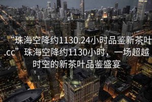 “珠海空降约1130.24小时品鉴新茶叶.cc”珠海空降约1130小时，一场超越时空的新茶叶品鉴盛宴