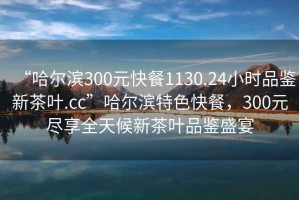 “哈尔滨300元快餐1130.24小时品鉴新茶叶.cc”哈尔滨特色快餐，300元尽享全天候新茶叶品鉴盛宴