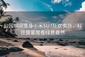 公园瞬间变身小米SU7狂欢卖场，科技盛宴席卷绿意盎然