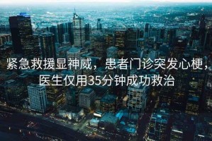 紧急救援显神威，患者门诊突发心梗，医生仅用35分钟成功救治