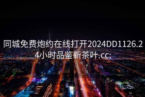 同城免费炮约在线打开2024DD1126.24小时品鉴新茶叶.cc: