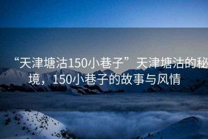 “天津塘沽150小巷子”天津塘沽的秘境，150小巷子的故事与风情