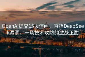 OpenAI提交15页信函，直指DeepSeek漏洞，一场技术攻防的激战正酣