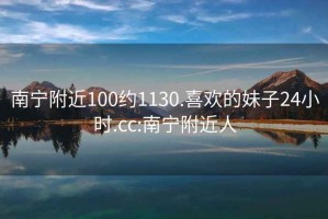 南宁附近100约1130.喜欢的妹子24小时.cc:南宁附近人