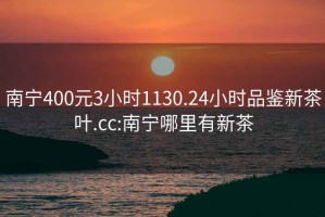 南宁400元3小时1130.24小时品鉴新茶叶.cc:南宁哪里有新茶