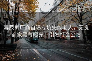 毒尿裤厂商自曝专坑失能老人，无良商家黑幕曝光，引发社会公愤