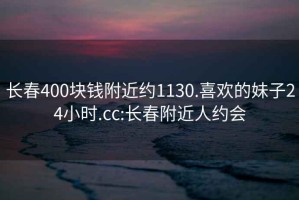 长春400块钱附近约1130.喜欢的妹子24小时.cc:长春附近人约会