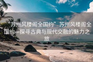 “苏州风楼阁全国约”苏州风楼阁全国约—探寻古典与现代交融的魅力之旅