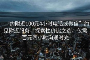 “约附近100元4小时电话或微信”约见附近服务，探索性价比之选，仅需百元四小时沟通时光