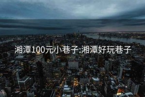 湘潭100元小巷子:湘潭好玩巷子