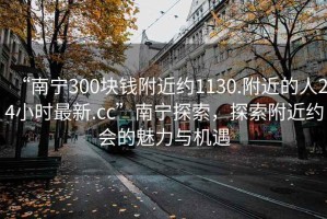 “南宁300块钱附近约1130.附近的人24小时最新.cc”南宁探索，探索附近约会的魅力与机遇