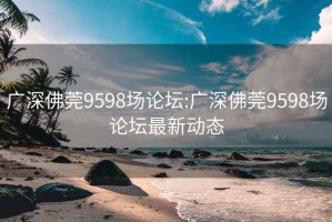 广深佛莞9598场论坛:广深佛莞9598场论坛最新动态