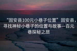 “固安县100元小巷子位置”固安县，寻找神秘小巷子的位置与故事—百元巷探秘之旅