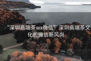 “深圳高端茶wx微信”深圳高端茶文化的微信新风尚