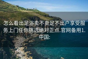 怎么看出足浴卖不卖足不出户享受服务上门任你挑选绝对正点.官网备用1.中国: