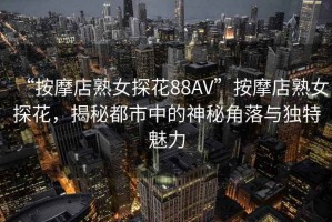 “按摩店熟女探花88AV”按摩店熟女探花，揭秘都市中的神秘角落与独特魅力