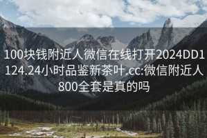 100块钱附近人微信在线打开2024DD1124.24小时品鉴新茶叶.cc:微信附近人800全套是真的吗