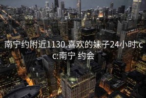 南宁约附近1130.喜欢的妹子24小时.cc:南宁 约会