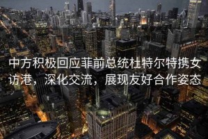 中方积极回应菲前总统杜特尔特携女访港，深化交流，展现友好合作姿态