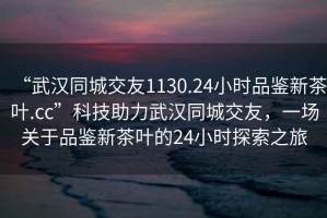 “武汉同城交友1130.24小时品鉴新茶叶.cc”科技助力武汉同城交友，一场关于品鉴新茶叶的24小时探索之旅