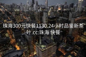 珠海300元快餐1130.24小时品鉴新茶叶.cc:珠海 快餐