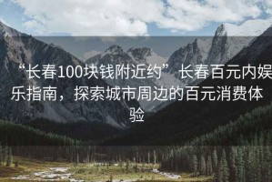 “长春100块钱附近约”长春百元内娱乐指南，探索城市周边的百元消费体验