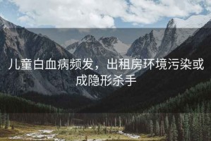 儿童白血病频发，出租房环境污染或成隐形杀手