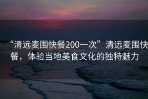 “清远麦围快餐200一次”清远麦围快餐，体验当地美食文化的独特魅力