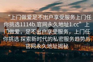 “上门做爱足不出户享受服务上门任你挑选1114b.官网永久地址1.cc”上门做爱，足不出户享受服务，上门任你挑选 探索新时代的私密服务趋势与官网永久地址揭秘