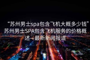 “苏州男士spa包含飞机大概多少钱”苏州男士SPA包含飞机服务的价格概述—最新新闻报道