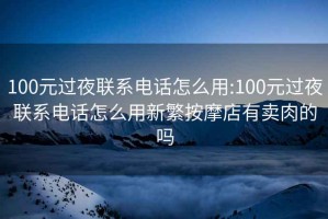 100元过夜联系电话怎么用:100元过夜联系电话怎么用新繁按摩店有卖肉的吗