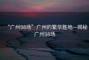 “广州98场”广州的繁华胜地—揭秘广州98场