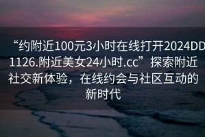 “约附近100元3小时在线打开2024DD1126.附近美女24小时.cc”探索附近社交新体验，在线约会与社区互动的新时代