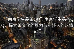 “南京学生品茶QQ”南京学生品茶QQ，探索茶文化的魅力与年轻人的热情交汇