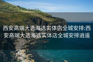 西安高端大选海选实体店全城安排:西安高端大选海选实体店全城安排逍遥