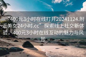 “400元3小时在线打开20241124.附近美女24小时.cc”探索线上社交新体验，400元3小时在线互动的魅力与风险