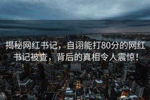 揭秘网红书记，自诩能打80分的网红书记被查，背后的真相令人震惊！