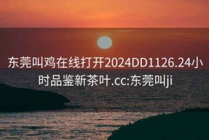 东莞叫鸡在线打开2024DD1126.24小时品鉴新茶叶.cc:东莞叫ji