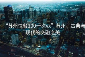 “苏州快餐100一次vx”苏州，古典与现代的交融之美