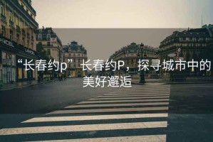 “长春约p”长春约P，探寻城市中的美好邂逅