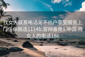 找女人联系电话足不出户享受服务上门任你挑选1114b.官网备用1.中国:找女人的电话186