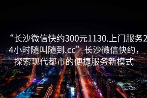 “长沙微信快约300元1130.上门服务24小时随叫随到.cc”长沙微信快约，探索现代都市的便捷服务新模式